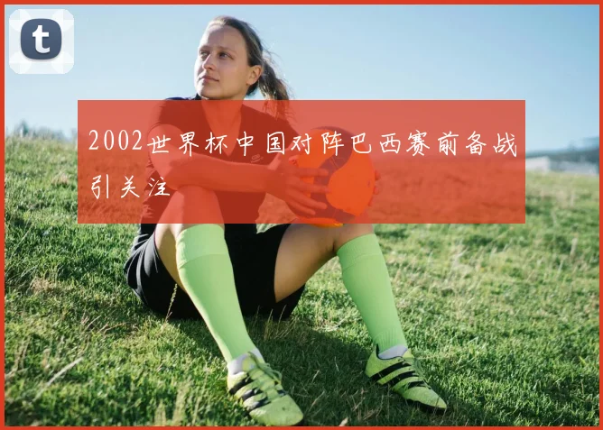 2002世界杯中国对阵巴西赛前备战引关注
