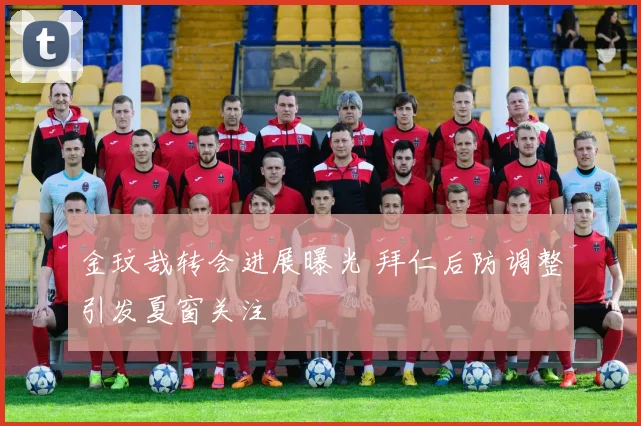 金玟哉转会进展曝光 拜仁后防调整引发夏窗关注