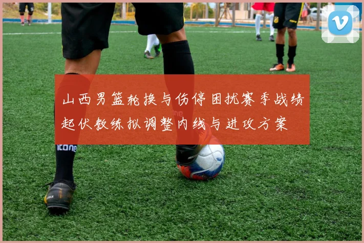 山西男篮轮换与伤停困扰赛季战绩起伏教练拟调整内线与进攻方案