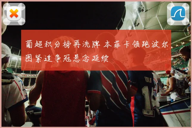 葡超积分榜再洗牌 本菲卡领跑波尔图紧追争冠悬念延续