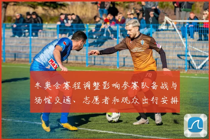 冬奥会赛程调整影响参赛队备战与场馆交通、志愿者和观众出行安排解读