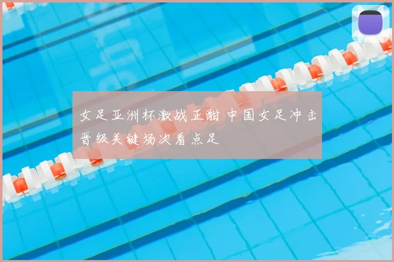 女足亚洲杯激战正酣 中国女足冲击晋级关键场次看点足