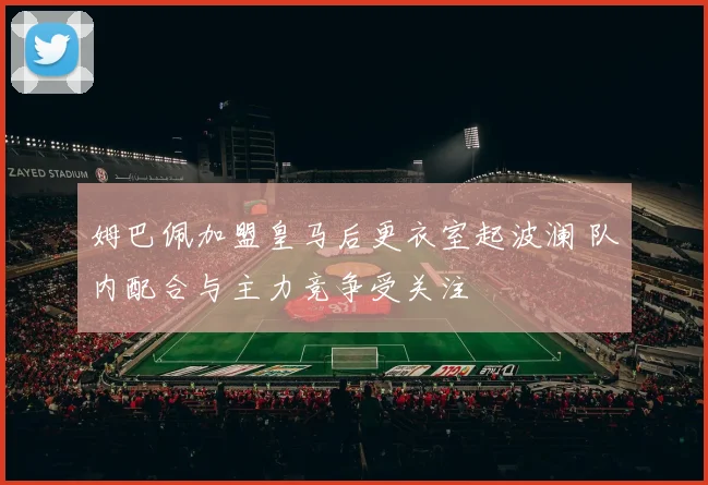 姆巴佩加盟皇马后更衣室起波澜 队内配合与主力竞争受关注