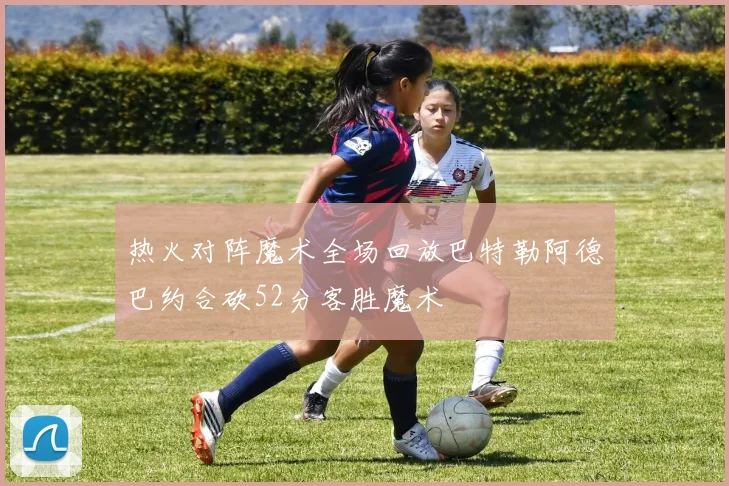 热火对阵魔术全场回放巴特勒阿德巴约合砍52分客胜魔术