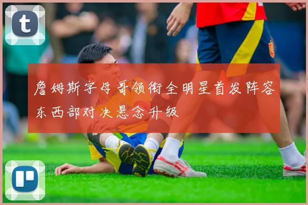 詹姆斯字母哥领衔全明星首发阵容东西部对决悬念升级