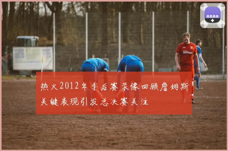 热火2012年季后赛录像回顾詹姆斯关键表现引发总决赛关注