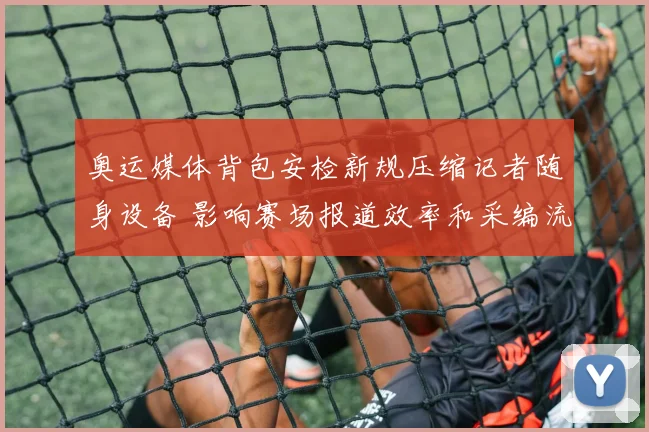 奥运媒体背包安检新规压缩记者随身设备 影响赛场报道效率和采编流程