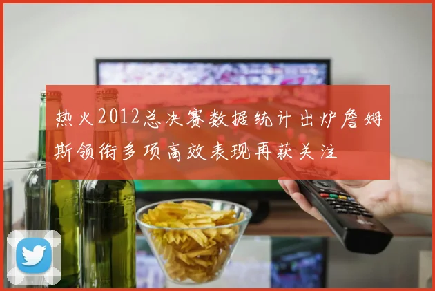 热火2012总决赛数据统计出炉詹姆斯领衔多项高效表现再获关注