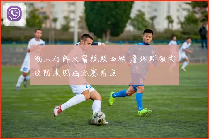 湖人对阵火箭视频回顾 詹姆斯领衔攻防表现成比赛看点