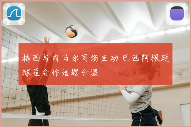 梅西与内马尔同场互动 巴西阿根廷球星合作话题升温