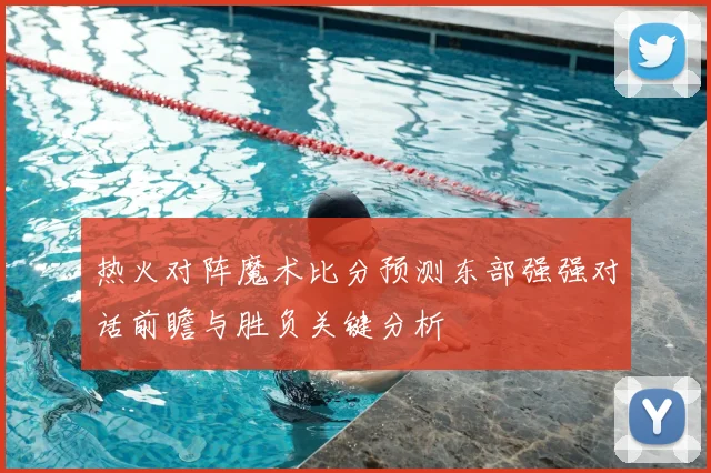 热火对阵魔术比分预测东部强强对话前瞻与胜负关键分析