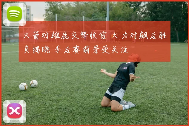 火箭对雄鹿交锋收官 火力对飙后胜负揭晓 季后赛前景受关注