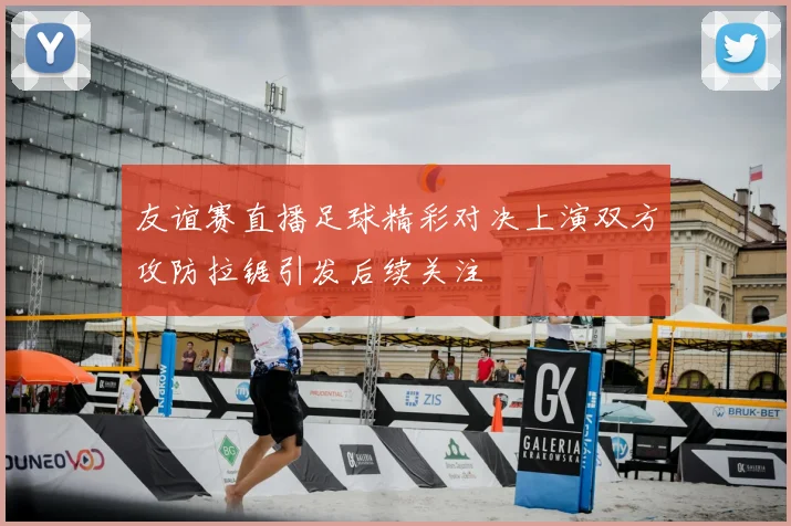 友谊赛直播足球精彩对决上演双方攻防拉锯引发后续关注