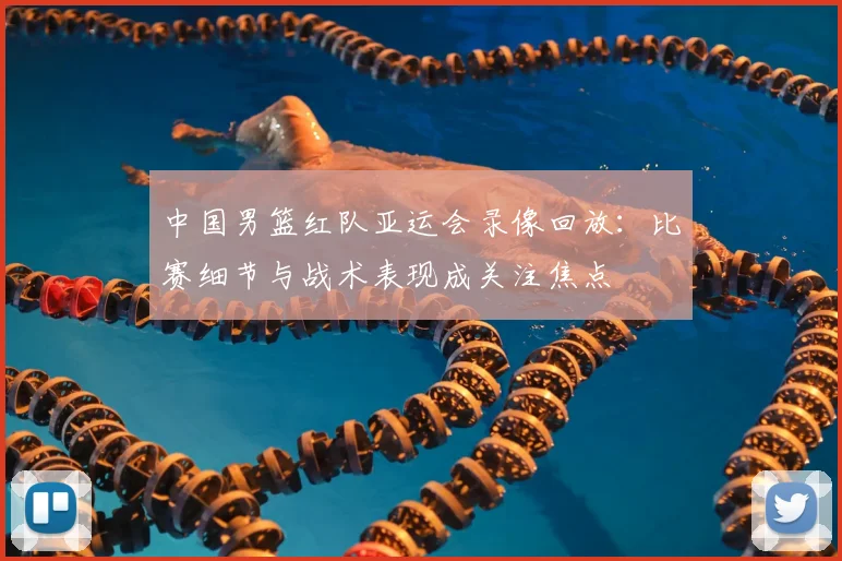 中国男篮红队亚运会录像回放:比赛细节与战术表现成关注焦点