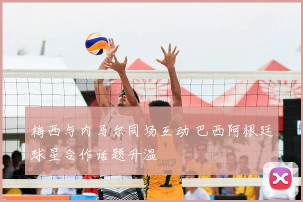 梅西与内马尔同场互动 巴西阿根廷球星合作话题升温