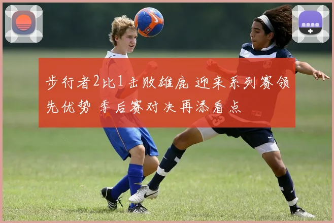 步行者2比1击败雄鹿 迎来系列赛领先优势 季后赛对决再添看点