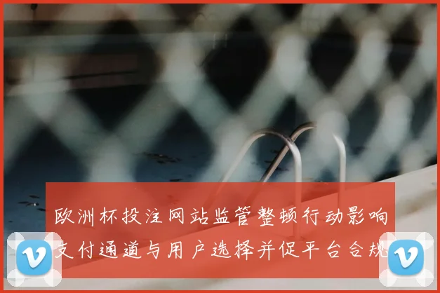 欧洲杯投注网站监管整顿行动影响支付通道与用户选择并促平台合规评估