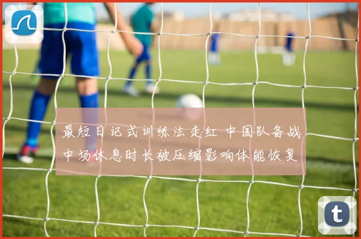 最短日记式训练法走红 中国队备战中场休息时长被压缩影响体能恢复