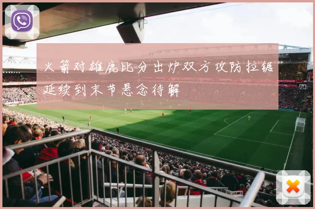 火箭对雄鹿比分出炉双方攻防拉锯延续到末节悬念待解