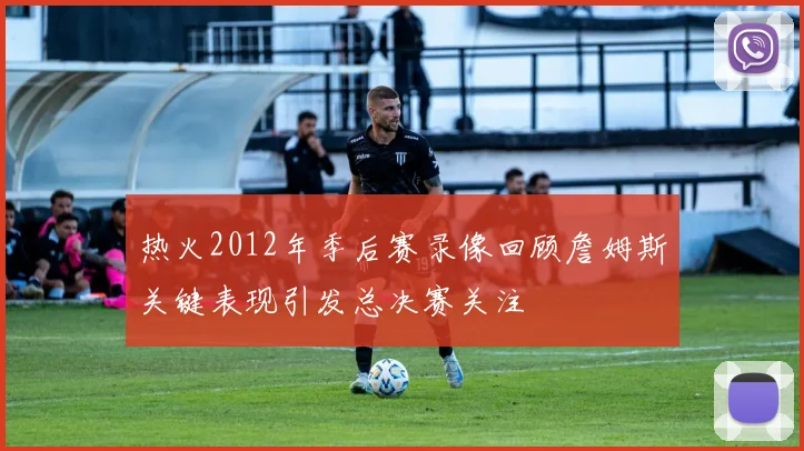 热火2012年季后赛录像回顾詹姆斯关键表现引发总决赛关注