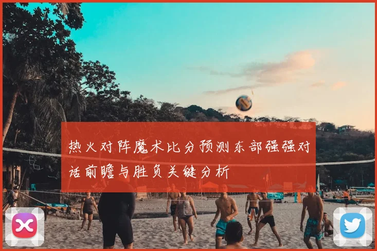 热火对阵魔术比分预测东部强强对话前瞻与胜负关键分析