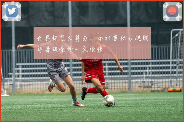 世界杯怎么算分:小组赛积分规则与晋级条件一文读懂