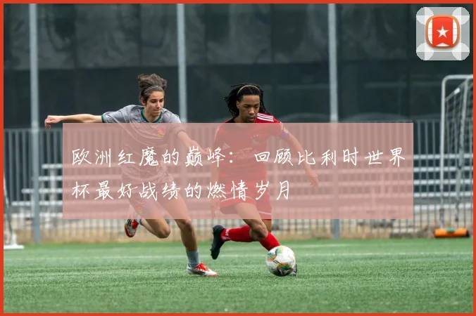 欧洲红魔的巅峰：回顾比利时世界杯最好战绩的燃情岁月