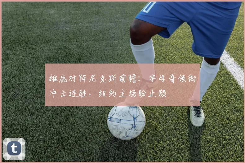 雄鹿对阵尼克斯前瞻:字母哥领衔冲击连胜,纽约主场盼止颓