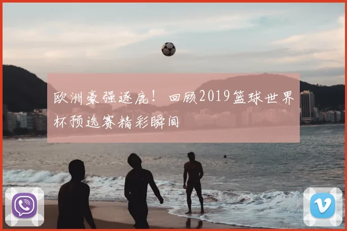 欧洲豪强逐鹿!回顾2019篮球世界杯预选赛精彩瞬间