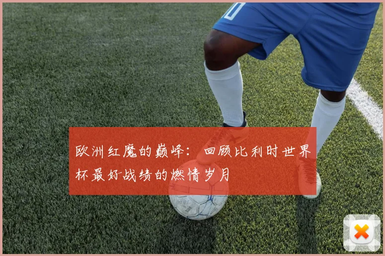 欧洲红魔的巅峰：回顾比利时世界杯最好战绩的燃情岁月