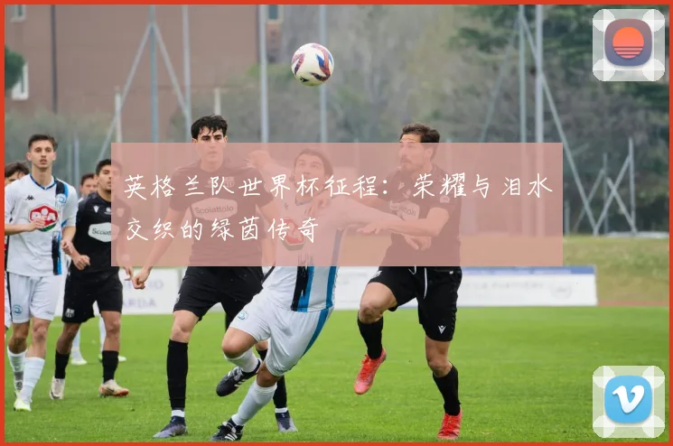 英格兰队世界杯征程:荣耀与泪水交织的绿茵传奇