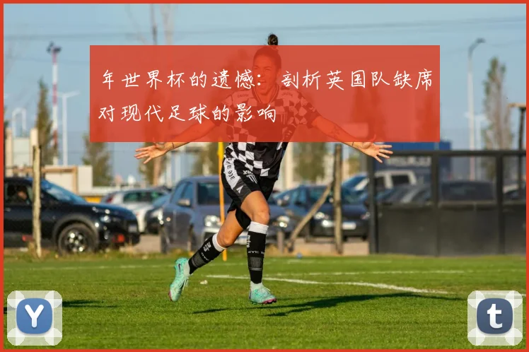 年世界杯的遗憾:剖析英国队缺席对现代足球的影响