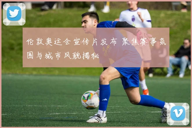 伦敦奥运会宣传片发布 聚焦赛事氛围与城市风貌揭秘