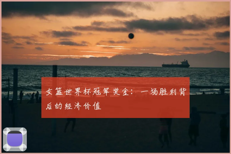 女篮世界杯冠军奖金：一场胜利背后的经济价值