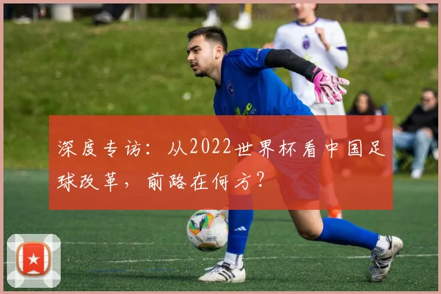 深度专访:从2022世界杯看中国足球改革,前路在何方?