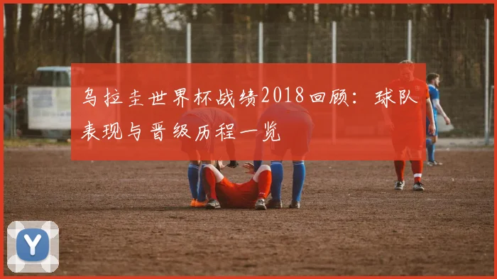 乌拉圭世界杯战绩2018回顾：球队表现与晋级历程一览