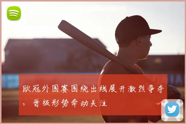 欧冠外围赛围绕出线展开激烈争夺，晋级形势牵动关注